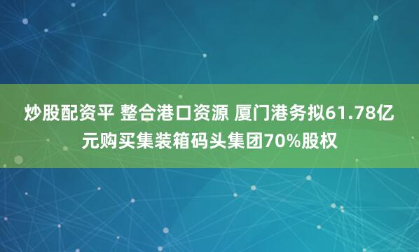 炒股配资平 整合港口资源 厦门港务拟61.78亿元购买集装箱码头集团70%股权