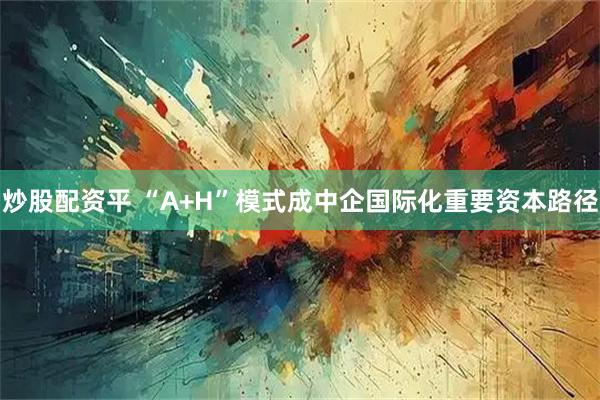 炒股配资平 “A+H”模式成中企国际化重要资本路径