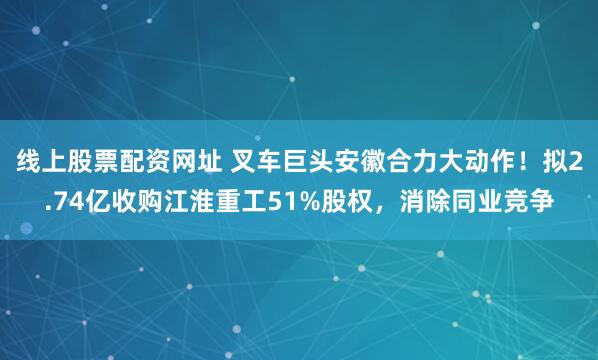线上股票配资网址 叉车巨头安徽合力大动作！拟2.74亿收购江淮重工51%股权，消除同业竞争