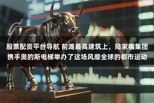 股票配资平台导航 前滩最高建筑上，陆家嘴集团携手奥的斯电梯举办了这场风靡全球的都市运动