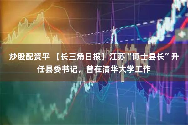 炒股配资平 【长三角日报】江苏“博士县长”升任县委书记，曾在清华大学工作