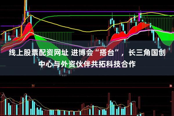 线上股票配资网址 进博会“搭台”，长三角国创中心与外资伙伴共拓科技合作