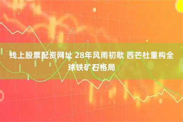 线上股票配资网址 28年风雨初歇 西芒杜重构全球铁矿石格局