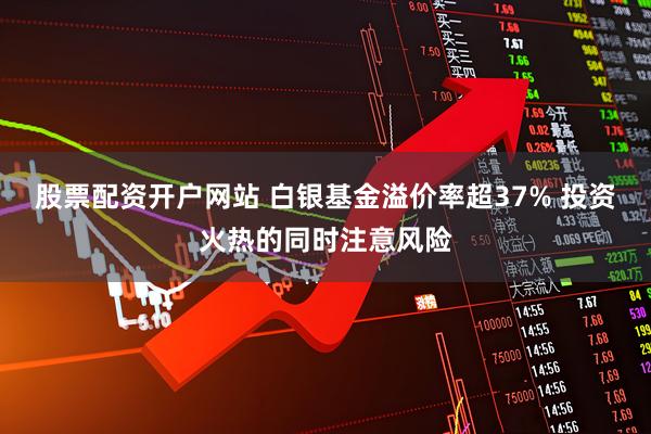 股票配资开户网站 白银基金溢价率超37% 投资火热的同时注意风险