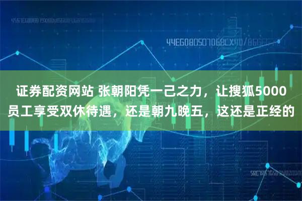 证券配资网站 张朝阳凭一己之力，让搜狐5000员工享受双休待遇，还是朝九晚五，这还是正经的