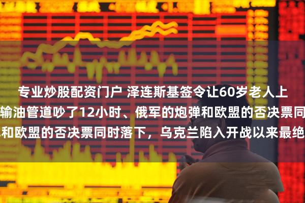 专业炒股配资门户 泽连斯基签令让60岁老人上战场，欧盟峰会为一条输油管道吵了12小时、俄军的炮弹和欧盟的否决票同时落下，乌克兰陷入开战以来最绝望的时刻
