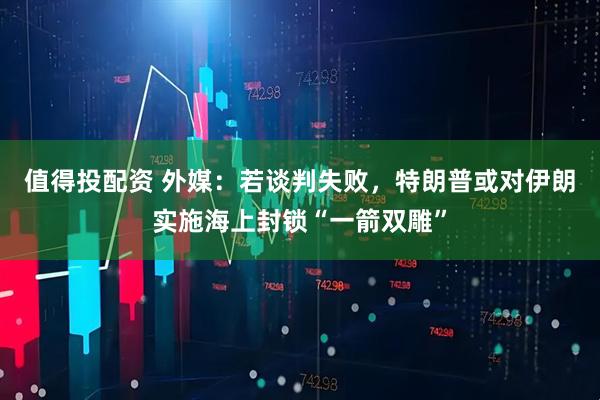 值得投配资 外媒：若谈判失败，特朗普或对伊朗实施海上封锁“一箭双雕”