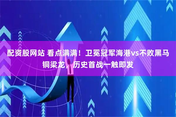 配资股网站 看点满满！卫冕冠军海港vs不败黑马铜梁龙，历史首战一触即发