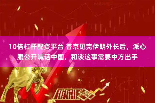 10倍杠杆配资平台 普京见完伊朗外长后，派心腹公开喊话中国，和谈这事需要中方出手