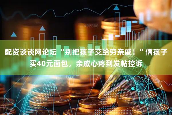 配资谈谈网论坛 “别把孩子交给穷亲戚！”俩孩子买40元面包，亲戚心疼到发帖控诉