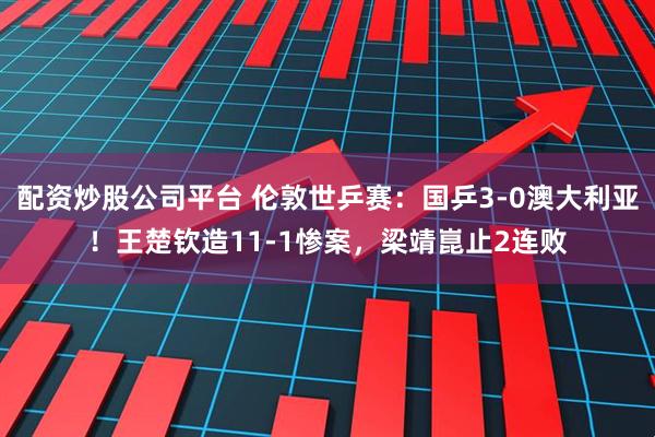 配资炒股公司平台 伦敦世乒赛：国乒3-0澳大利亚！王楚钦造11-1惨案，梁靖崑止2连败
