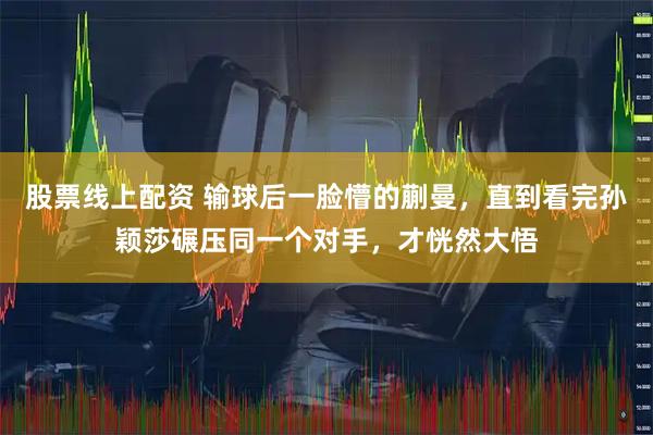 股票线上配资 输球后一脸懵的蒯曼，直到看完孙颖莎碾压同一个对手，才恍然大悟