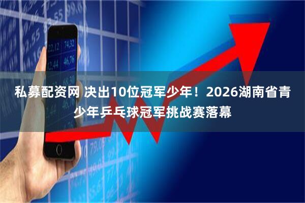 私募配资网 决出10位冠军少年！2026湖南省青少年乒乓球冠军挑战赛落幕