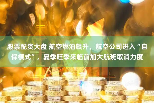 股票配资大盘 航空燃油飙升，航空公司进入“自保模式”，夏季旺季来临前加大航班取消力度