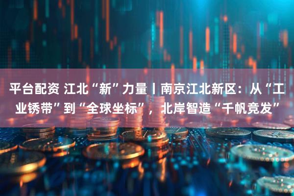 平台配资 江北“新”力量丨南京江北新区：从“工业锈带”到“全球坐标”，北岸智造“千帆竞发”