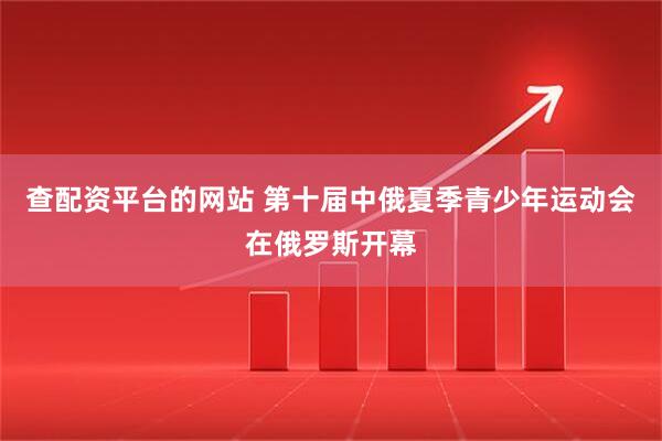 查配资平台的网站 第十届中俄夏季青少年运动会在俄罗斯开幕