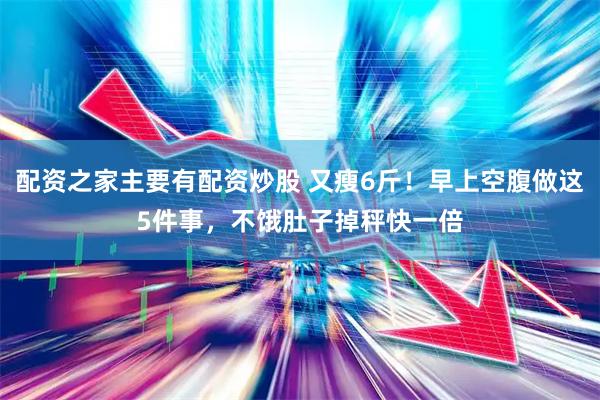 配资之家主要有配资炒股 又瘦6斤！早上空腹做这5件事，不饿肚子掉秤快一倍