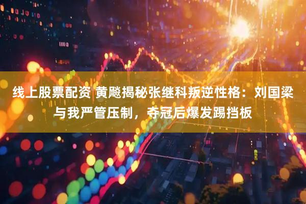 线上股票配资 黄飚揭秘张继科叛逆性格：刘国梁与我严管压制，夺冠后爆发踢挡板
