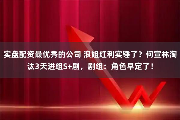 实盘配资最优秀的公司 浪姐红利实锤了？何宣林淘汰3天进组S+剧，剧组：角色早定了！