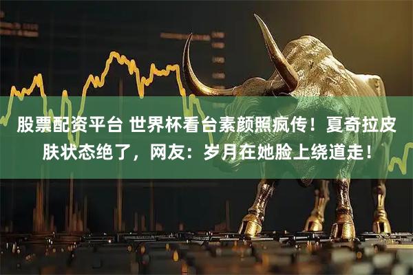 股票配资平台 世界杯看台素颜照疯传！夏奇拉皮肤状态绝了，网友：岁月在她脸上绕道走！