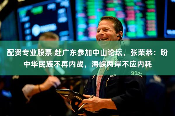 配资专业股票 赴广东参加中山论坛，张荣恭：盼中华民族不再内战，海峡两岸不应内耗