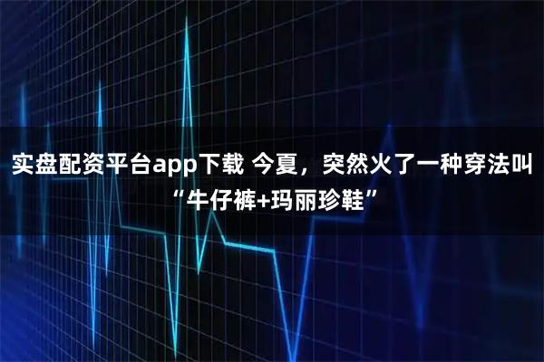 实盘配资平台app下载 今夏，突然火了一种穿法叫“牛仔裤+玛丽珍鞋”
