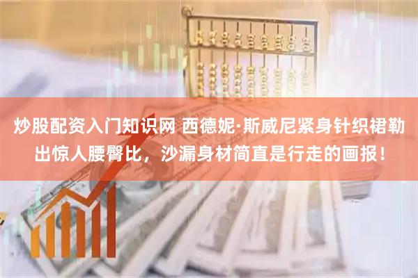 炒股配资入门知识网 西德妮·斯威尼紧身针织裙勒出惊人腰臀比，沙漏身材简直是行走的画报！