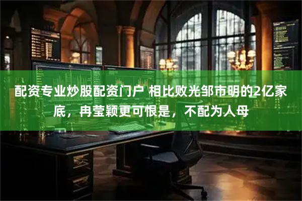 配资专业炒股配资门户 相比败光邹市明的2亿家底，冉莹颖更可恨是，不配为人母