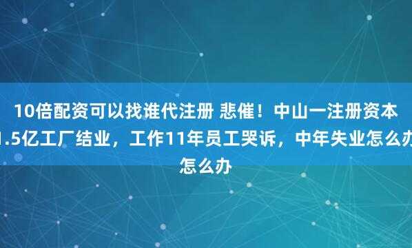 10倍配资可以找谁代注册 悲催！中山一注册资本1.5亿工厂结业，工作11年员工哭诉，中年失业怎么办