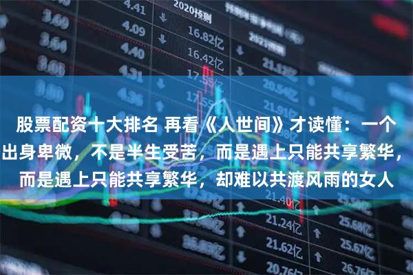 股票配资十大排名 再看《人世间》才读懂：一个男人最大的悲哀，不是出身卑微，不是半生受苦，而是遇上只能共享繁华，却难以共渡风雨的女人