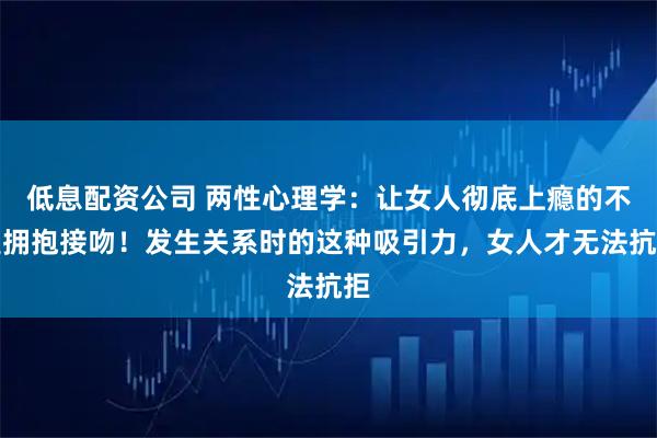 低息配资公司 两性心理学：让女人彻底上瘾的不是拥抱接吻！发生关系时的这种吸引力，女人才无法抗拒