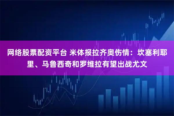 网络股票配资平台 米体报拉齐奥伤情：坎塞利耶里、马鲁西奇和罗维拉有望出战尤文