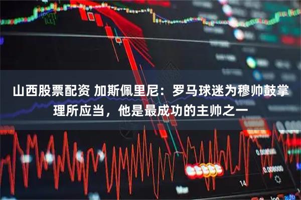 山西股票配资 加斯佩里尼：罗马球迷为穆帅鼓掌理所应当，他是最成功的主帅之一
