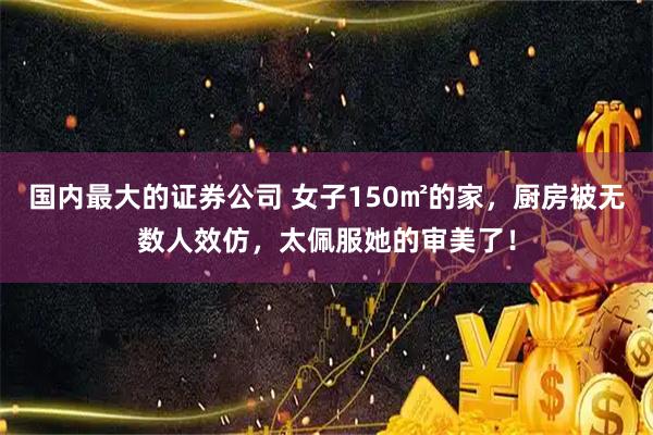 国内最大的证券公司 女子150㎡的家，厨房被无数人效仿，太佩服她的审美了！